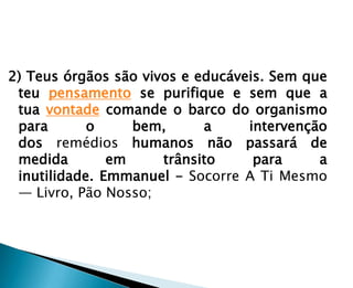 2) Teus órgãos são vivos e educáveis. Sem que
 teu pensamento se purifique e sem que a
 tua vontade comande o barco do organismo
 para       o     bem,      a     intervenção
 dos remédios humanos não passará de
 medida        em     trânsito     para     a
 inutilidade. Emmanuel - Socorre A Ti Mesmo
 — Livro, Pão Nosso;
 