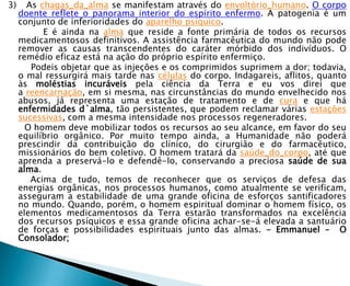 3)     As chagas_da_alma se manifestam através do envoltório_humano. O corpo
     doente reflete o panorama interior do espírito enfermo. A patogenia é um
     conjunto de inferioridades do aparelho psíquico.
           E é ainda na alma que reside a fonte primária de todos os recursos
     medicamentosos definitivos. A assistência farmacêutica do mundo não pode
     remover as causas transcendentes do caráter mórbido dos indivíduos. O
     remédio eficaz está na ação do próprio espírito enfermiço.
        Podeis objetar que as injeções e os comprimidos suprimem a dor; todavia,
     o mal ressurgirá mais tarde nas células do corpo. Indagareis, aflitos, quanto
     às moléstias incuráveis pela ciência da Terra e eu vos direi que
     a reencarnação, em si mesma, nas circunstâncias do mundo envelhecido nos
     abusos, já representa uma estação de tratamento e de cura e que há
     enfermidades d`alma, tão persistentes, que podem reclamar várias estações
     sucessivas, com a mesma intensidade nos processos regeneradores.
       O homem deve mobilizar todos os recursos ao seu alcance, em favor do seu
     equilíbrio orgânico. Por muito tempo ainda, a Humanidade não poderá
     prescindir da contribuição do clínico, do cirurgião e do farmacêutico,
     missionários do bem coletivo. O homem tratará da saúde_do_corpo, até que
     aprenda a preservá-lo e defendê-lo, conservando a preciosa saúde de sua
     alma.
        Acima de tudo, temos de reconhecer que os serviços de defesa das
     energias orgânicas, nos processos humanos, como atualmente se verificam,
     asseguram a estabilidade de uma grande oficina de esforços santificadores
     no mundo. Quando, porém, o homem espiritual dominar o homem físico, os
     elementos medicamentosos da Terra estarão transformados na excelência
     dos recursos psíquicos e essa grande oficina achar-se-á elevada a santuário
     de forças e possibilidades espirituais junto das almas. - Emmanuel - O
     Consolador;
 