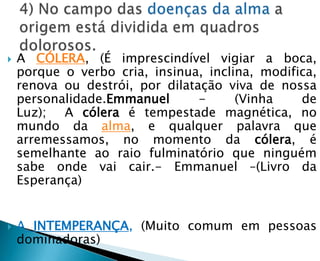    A CÓLERA, (É imprescindível vigiar a boca,
    porque o verbo cria, insinua, inclina, modifica,
    renova ou destrói, por dilatação viva de nossa
    personalidade.Emmanuel       -     (Vinha    de
    Luz); A cólera é tempestade magnética, no
    mundo da alma, e qualquer palavra que
    arremessamos, no momento da cólera, é
    semelhante ao raio fulminatório que ninguém
    sabe onde vai cair.- Emmanuel –(Livro da
    Esperança)


   A INTEMPERANÇA, (Muito comum em pessoas
    dominadoras)
 