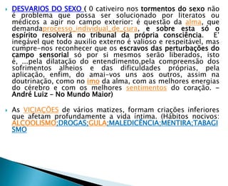    DESVARIOS DO SEXO ( 0 cativeiro nos tormentos do sexo não
    é problema que possa ser solucionado por literatos ou
    médicos a agir no campo exterior: é questão da alma, que
    demandaprocesso_individual_de_cura, e sobre esta só o
    espírito resolverá no tribunal da própria consciência. E’
    inegável que todo auxilio externo é valioso e respeitável, mas
    cumpre-nos reconhecer que os escravos das perturbações do
    campo sensorial só por si mesmos serão liberados, isto
    é, ...pela dilatação do entendimento,pela compreensão dos
    sofrimentos alheios e das dificuldades próprias, pela
    aplicação, enfim, do amai-vos uns aos outros, assim na
    doutrinação, como no imo da alma, com as melhores energias
    do cérebro e com os melhores sentimentos do coração. -
    André Luiz – No Mundo Maior)

   As VICIAÇÕES de vários matizes, formam criações inferiores
    que afetam profundamente a vida íntima. (Hábitos nocivos:
    ALCOOLISMO;DROGAS;GULA;MALEDICÊNCIA;MENTIRA;TABAGI
    SMO
 
