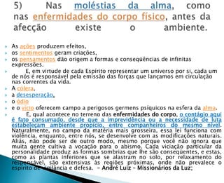    As ações produzem efeitos,
   os sentimentos geram criações,
   os pensamentos dão origem a formas e conseqüências de infinitas
    expressões.
         E, em virtude de cada Espírito representar um universo por si, cada um
    de nós é responsável pela emissão das forças que lançamos em circulação
    nas correntes da vida.
   A cólera,
   a desesperação,
   o ódio
   e o vício oferecem campo a perigosos germens psíquicos na esfera da alma.
         E, qual acontece no terreno das enfermidades do corpo, o contágio aqui
    é fato consumado, desde que a imprevidência ou a necessidade de luta
    estabeleçam ambiente propício, entre companheiros do mesmo nível.
    Naturalmente, no campo da matéria mais grosseira, essa lei funciona com
    violência, enquanto, entre nós, se desenvolve com as modificações naturais.
    Aliás, não pode ser de outro modo, mesmo porque você não ignora que
    muita gente cultiva a vocação para o abismo. Cada viciação particular da
    personalidade produz as formas sombrias que lhe são conseqüentes, e estas,
    como as plantas inferiores que se alastram no solo, por relaxamento do
    responsável, são extensivas às regiões próximas, onde não prevalece o
    espírito de vigilância e defesa. - André Luiz – Missionários da Luz;
 