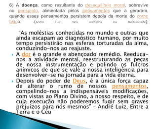 ―As moléstias conhecidas no mundo e outras que
    ainda escapam ao diagnóstico humano, por muito
    tempo persistirão nas esferas torturadas da alma,
    conduzindo-nos ao reajuste.
   A dor é o grande e abençoado remédio. Reeduca-
    nos a atividade mental, reestruturando as peças
    de nossa instrumentação e polindo os fulcros
    anímicos de que se vale a nossa inteligência para
    desenvolver-se na jornada para a vida eterna.
   Depois do poder de Deus, é a única força capaz
    de alterar o rumo de nossos pensamentos,
    compelindo-nos a indispensáveis modificações,
    com vistas ao Plano Divino, a nosso respeito, e de
    cuja execução não poderemos fugir sem graves
    prejuízos para nós mesmos‖ – André Luiz, Entre a
    Terra e o Céu
 
