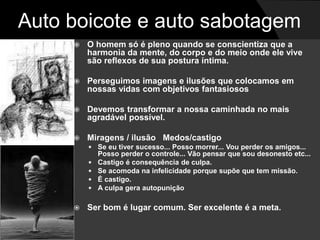 Auto boicote e auto sabotagem 
 O homem só é pleno quando se conscientiza que a 
harmonia da mente, do corpo e do meio onde ele vive 
são reflexos de sua postura íntima. 
 Perseguimos imagens e ilusões que colocamos em 
nossas vidas com objetivos fantasiosos 
 Devemos transformar a nossa caminhada no mais 
agradável possível. 
 Miragens / ilusão Medos/castigo 
 Se eu tiver sucesso... Posso morrer... Vou perder os amigos... 
Posso perder o controle... Vão pensar que sou desonesto etc... 
 Castigo é consequência de culpa. 
 Se acomoda na infelicidade porque supõe que tem missão. 
 É castigo. 
 A culpa gera autopunição 
 Ser bom é lugar comum. Ser excelente é a meta. 
 