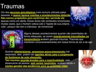 Traumas 
Um dos recursos psicológicos mais comuns utilizado pelas 
pessoas, é querer ignorar eventos e acontecimentos doloridos. 
Não somos projetados para sentirmos dor, servindo ela 
apenas como um alerta. Essas dores são conteúdos emocionais, 
muitas vezes, que o homem coloca sob o “tapete de sua própria 
vida”, porque não tem o interesse de rememorar 
Alguns desses acontecimentos quando não assimilados de 
forma adequada, ao serem energicamente trancafiados na 
inconsciência acabam gerando traumas. Traumas que 
interferem (inconscientemente) em nossa forma de ser e de agir. 
Quando interiorizamos processos psico-emocionais mal 
resolvidos, eles podem ser agentes ativos para o surgimento 
do fenômeno de auto obsessão. 
Tais traumas quando levados para a espiritualidade, pelo 
desencarne da pessoa, sem serem resolvidos, acabam sendo o 
núcleo gerador das tendências para as próximas vidas. 
 