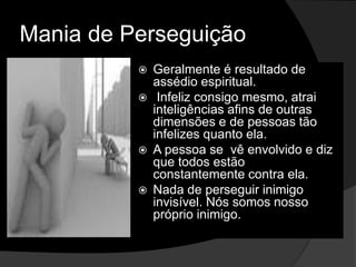 Mania de Perseguição 
 Geralmente é resultado de 
assédio espiritual. 
 Infeliz consigo mesmo, atrai 
inteligências afins de outras 
dimensões e de pessoas tão 
infelizes quanto ela. 
 A pessoa se vê envolvido e diz 
que todos estão 
constantemente contra ela. 
 Nada de perseguir inimigo 
invisível. Nós somos nosso 
próprio inimigo. 
 