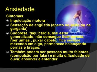 Ansiedade 
Sintomas 
 Inquietação motora 
 Sensação de angústia (aperto no peito ou na 
garganta) 
 Sudorese, taquicardia, mal estar 
generalizado, não consegue ficar parada, 
roer unhas , puxar cabelo, fica sempre 
mexendo em algo, permanece balançando 
pernas e braços. 
 Também podem ser pessoas muito falantes 
(compulsão por falar) e muita dificuldade de 
ouvir, absorver e entender. 
 