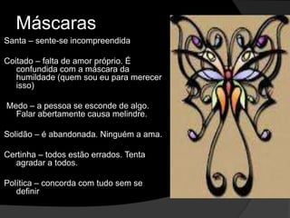Máscaras 
Santa – sente-se incompreendida 
Coitado – falta de amor próprio. É 
confundida com a máscara da 
humildade (quem sou eu para merecer 
isso) 
Medo – a pessoa se esconde de algo. 
Falar abertamente causa melindre. 
Solidão – é abandonada. Ninguém a ama. 
Certinha – todos estão errados. Tenta 
agradar a todos. 
Política – concorda com tudo sem se 
definir 
 