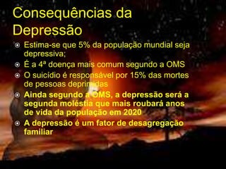 Consequências da 
Depressão 
 Estima-se que 5% da população mundial seja 
depressiva; 
 É a 4ª doença mais comum segundo a OMS 
 O suicídio é responsável por 15% das mortes 
de pessoas deprimidas 
 Ainda segundo a OMS, a depressão será a 
segunda moléstia que mais roubará anos 
de vida da população em 2020 
 A depressão é um fator de desagregação 
familiar 
 