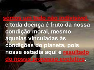 somos um todo não indivisível, 
e toda doença é fruto da nossa 
condição moral, mesmo 
aquelas vinculadas às 
condições do planeta, pois 
nossa estadia aqui é resultado 
do nosso processo evolutivo. 
 