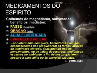MEDICAMENTOS DO 
ESPIRITO 
Colhemos do magnetismo, sublimados 
benefícios imediatos: 
 PASSE (Jacob Melo) 
 ORAÇÃO (Isaias) 
 ÁGUA FLUIDIFICADA 
 EVANGELHO NO LAR 
 ...por intermédio dos quais, benfeitores e amigos 
desencarnados nos reequilibram as forças, através 
da inspiração elevada, apaziguando-nos os 
pensamentos, ou se valem de recursos mediúnicos 
esparsos no ambiente, a fim de nos propiciarem 
socorro à alma aflita ou às energias exaustas. 
 EMMANUEL 
 