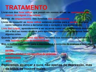 TRATAMENTO 
Livrar-nos dos lixos velhos que pesam em nossas almas: os sentimentos de 
rancor, de mágoas e as culpas. 
Através do esquecimento nos livramos dos ressentimento. 
Livres de ressentir as dores velhas estamos prontos para o perdão que será 
como bálsamo divino a derramar-nos o coração e nos acalentando. 
Livre das culpas, aprenderemos a ver os erros como um ensinamento doloroso, 
útil e fácil ao nosso alcance para aprendermos como não devíamos fazer 
alguma coisa. 
Quando aprendemos como não fazer, lancemo-nos novamente ao trabalho e à 
vida fazendo a coisa de maneira certa. 
Mas, o melhor tratamento para a depressão é o conjunto de ensinos trazidos por 
Jesus: 
 perdão, 
 trabalho produtivo em benefício do próximo, 
 solidariedade 
 amor 
Poderemos alcançar a cura, não apenas da depressão, mas 
de todos os nossos males. 
 