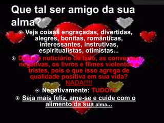 Que tal ser amigo da sua 
alma? 
 Veja coisas engraçadas, divertidas, 
alegres, bonitas, românticas, 
interessantes, instrutivas, 
espiritualistas, otimistas... 
 Deixe o noticiário de lado, as conversas 
negativas, os livros e filmes violentos e 
tristes, pois o que isso agrega de 
qualidade positiva em sua vida? 
NADA!!!! 
 Negativamente: TUDO!!! 
 Seja mais feliz, ame-se e cuide com o 
alimento da sua alma... 
 