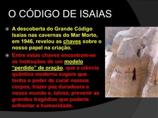 O CÓDIGO DE ISAIAS 
 A descoberta do Grande Código 
Isaías nas cavernas do Mar Morto, 
em 1946, revelou as chaves sobre o 
nosso papel na criação. 
 Entre estas chaves encontram-se 
as instruções de um modelo 
“perdido” de oração, que a ciência 
quântica moderna sugere que 
tenha o poder de curar nossos 
corpos, trazer paz duradoura a 
nosso mundo e, talvez, prevenir as 
grandes tragédias que poderia 
enfrentar a humanidade. 
 