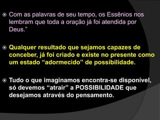  Com as palavras de seu tempo, os Essênios nos 
lembram que toda a oração já foi atendida por 
Deus.” 
 Qualquer resultado que sejamos capazes de 
conceber, já foi criado e existe no presente como 
um estado “adormecido” de possibilidade. 
 Tudo o que imaginamos encontra-se disponível, 
só devemos “atrair” a POSSIBILIDADE que 
desejamos através do pensamento. 
 