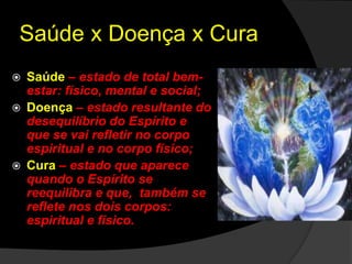 Saúde x Doença x Cura 
Relembrando alguns conceitos: 
 Saúde – estado de total bem-estar: 
físico, mental e social; 
 Doença – estado resultante do 
desequilíbrio do Espírito e 
que se vai refletir no corpo 
espiritual e no corpo físico; 
 Cura – estado que aparece 
quando o Espírito se 
reequilibra e que, também se 
reflete nos dois corpos: 
espiritual e físico. 
 