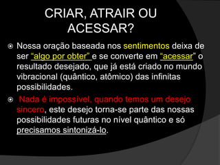 CRIAR, ATRAIR OU 
ACESSAR? 
 Nossa oração baseada nos sentimentos deixa de 
ser “algo por obter” e se converte em “acessar” o 
resultado desejado, que já está criado no mundo 
vibracional (quântico, atômico) das infinitas 
possibilidades. 
 Nada é impossível, quando temos um desejo 
sincero, este desejo torna-se parte das nossas 
possibilidades futuras no nível quântico e só 
precisamos sintonizá-lo. 
 
