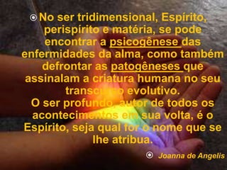  No ser tridimensional, Espírito, 
perispírito e matéria, se pode 
encontrar a psicogênese das 
enfermidades da alma, como também 
defrontar as patogêneses que 
assinalam a criatura humana no seu 
transcurso evolutivo. 
O ser profundo, autor de todos os 
acontecimentos em sua volta, é o 
Espírito, seja qual for o nome que se 
lhe atribua. 
 Joanna de Angelis 
 
