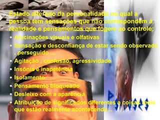  Estado alterado da personalidade no qual a 
pessoa tem sensações que não correspondem à 
realidade e pensamentos que fogem ao controle: 
 Alucinações visuais e olfativas 
 Sensação e desconfiança de estar sendo observado 
, perseguido ... 
 Agitação , confusão, agressividade 
 Insônia e inapetência 
 Isolamento 
 Pensamento bloqueado 
 Desleixo com a aparência 
 Atribuição de significados diferentes a coisas reais 
que estão realmente acontecendo... 
 