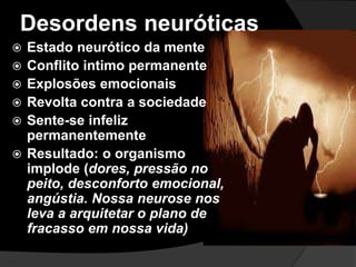 Desordens neuróticas 
 Estado neurótico da mente 
 Conflito intimo permanente 
 Explosões emocionais 
 Revolta contra a sociedade 
 Sente-se infeliz 
permanentemente 
 Resultado: o organismo 
implode (dores, pressão no 
peito, desconforto emocional, 
angústia. Nossa neurose nos 
leva a arquitetar o plano de 
fracasso em nossa vida) 
 