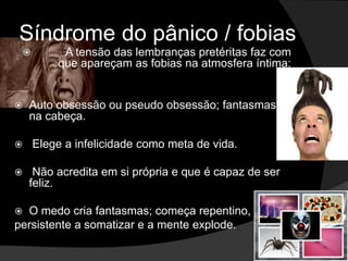 Síndrome do pânico / fobias 
 A tensão das lembranças pretéritas faz com 
que apareçam as fobias na atmosfera íntima; 
 Auto obsessão ou pseudo obsessão; fantasmas 
na cabeça. 
 Elege a infelicidade como meta de vida. 
 Não acredita em si própria e que é capaz de ser 
feliz. 
 O medo cria fantasmas; começa repentino, 
persistente a somatizar e a mente explode. 
 