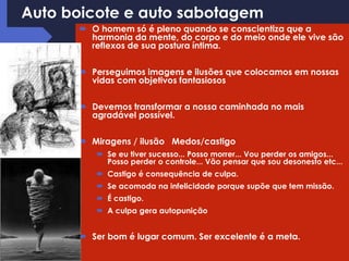 Auto boicote e auto sabotagem
 O homem só é pleno quando se conscientiza que a
harmonia da mente, do corpo e do meio onde ele vive são
reflexos de sua postura íntima.
 Perseguimos imagens e ilusões que colocamos em nossas
vidas com objetivos fantasiosos
 Devemos transformar a nossa caminhada no mais
agradável possível.
 Miragens / ilusão Medos/castigo
 Se eu tiver sucesso... Posso morrer... Vou perder os amigos...
Posso perder o controle... Vão pensar que sou desonesto etc...
 Castigo é consequência de culpa.
 Se acomoda na infelicidade porque supõe que tem missão.
 É castigo.
 A culpa gera autopunição
 Ser bom é lugar comum. Ser excelente é a meta.
 