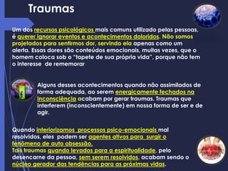 Traumas
Um dos recursos psicológicos mais comuns utilizado pelas pessoas,
é querer ignorar eventos e acontecimentos doloridos. Não somos
projetados para sentirmos dor, servindo ela apenas como um
alerta. Essas dores são conteúdos emocionais, muitas vezes, que o
homem coloca sob o “tapete de sua própria vida”, porque não tem
o interesse de rememorar
Alguns desses acontecimentos quando não assimilados de
forma adequada, ao serem energicamente fechados na
inconsciência acabam por gerar traumas. Traumas que
interferem (inconscientemente) em nossa forma de ser e de
agir.
Quando interiorizamos processos psico-emocionais mal
resolvidos, eles podem ser agentes ativos para surgir o
fenômeno de auto obsessão.
Tais traumas quando levados para a espiritualidade, pelo
desencarne da pessoa, sem serem resolvidos, acabam sendo o
núcleo gerador das tendências para as próximas vidas.
 