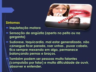 Sintomas
 Inquietação motora
 Sensação de angústia (aperto no peito ou na
garganta)
 Sudorese, taquicardia, mal estar generalizado, não
consegue ficar parada, roer unhas , puxar cabelo,
fica sempre mexendo em algo, permanece
balançando pernas e braços.
 Também podem ser pessoas muito falantes
(compulsão por falar) e muita dificuldade de ouvir,
absorver e entender.
 