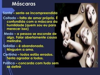 Máscaras
Santa – sente-se incompreendida
Coitado – falta de amor próprio. É
confundida com a máscara da
humildade (quem sou eu para
merecer isso)
Medo – a pessoa se esconde de
algo. Falar abertamente causa
melindre.
Solidão – é abandonada.
Ninguém a ama.
Certinha – todos estão errados.
Tenta agradar a todos.
Política – concorda com tudo sem
se definir
 