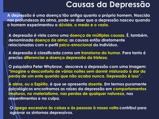 Causas da Depressão
A depressão é uma doença tão antiga quanto o próprio homem. Nascida
nas profundezas da alma, pode-se dizer que a depressão nasceu quando
o homem experimentou a dúvida, o medo e o vazio.
A depressão é classificada como um transtorno do humor. Para tanto é
preciso diferenciar a doença depressão da tristeza.
O psiquiatra Peter Whybrow, descreve a depressão com uma imagem:
“imagine o desconforto de várias noites sem dormir misturado à dor da
perda de um ente querido que não acaba nunca. Depressão é isso”.
A depressão é vista como uma doença de múltiplas causas. É, também,
denominada doença da alma; as causas estão diretamente
relacionadas com o perfil psico-emocional do indivíduo.
A alma, ou o Espírito, é que se apresenta doente. Em termos puramente
psicológicos encontramos as raízes da depressão em comportamentos
imaturos, no materialismo, nas perdas de qualquer natureza, nos
ressentimentos e na culpa.
O apego excessivo às coisas e às pessoas à nossa volta contribui para
agravar os sintomas depressivos.
 
