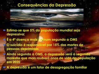 Consequências da Depressão
 Estima-se que 5% da população mundial seja
depressiva;
 É a 4ª doença mais comum segundo a OMS
 O suicídio é responsável por 15% das mortes de
pessoas deprimidas
 Ainda segundo a OMS, a depressão será a segunda
moléstia que mais roubará anos de vida da população
em 2020
 A depressão é um fator de desagregação familiar
 
