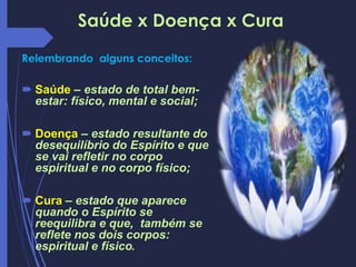Saúde x Doença x Cura
Relembrando alguns conceitos:
 Saúde – estado de total bem-
estar: físico, mental e social;
 Doença – estado resultante do
desequilíbrio do Espírito e que
se vai refletir no corpo
espiritual e no corpo físico;
 Cura – estado que aparece
quando o Espírito se
reequilibra e que, também se
reflete nos dois corpos:
espiritual e físico.
 