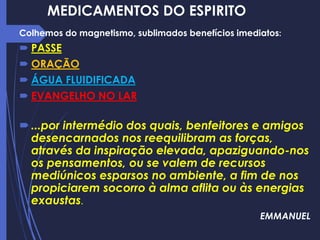MEDICAMENTOS DO ESPIRITO
Colhemos do magnetismo, sublimados benefícios imediatos:
 PASSE
 ORAÇÃO
 ÁGUA FLUIDIFICADA
 EVANGELHO NO LAR
...por intermédio dos quais, benfeitores e amigos
desencarnados nos reequilibram as forças,
através da inspiração elevada, apaziguando-nos
os pensamentos, ou se valem de recursos
mediúnicos esparsos no ambiente, a fim de nos
propiciarem socorro à alma aflita ou às energias
exaustas.
EMMANUEL
 