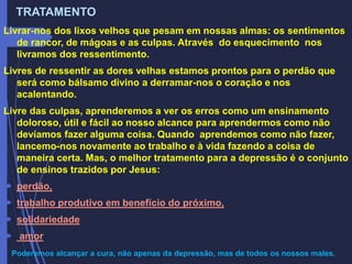 TRATAMENTO
Livrar-nos dos lixos velhos que pesam em nossas almas: os sentimentos
de rancor, de mágoas e as culpas. Através do esquecimento nos
livramos dos ressentimento.
Livres de ressentir as dores velhas estamos prontos para o perdão que
será como bálsamo divino a derramar-nos o coração e nos
acalentando.
Livre das culpas, aprenderemos a ver os erros como um ensinamento
doloroso, útil e fácil ao nosso alcance para aprendermos como não
devíamos fazer alguma coisa. Quando aprendemos como não fazer,
lancemo-nos novamente ao trabalho e à vida fazendo a coisa de
maneira certa. Mas, o melhor tratamento para a depressão é o conjunto
de ensinos trazidos por Jesus:
 perdão,
 trabalho produtivo em benefício do próximo,
 solidariedade
 amor
Poderemos alcançar a cura, não apenas da depressão, mas de todos os nossos males.
 