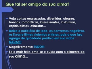 Que tal ser amigo da sua alma?
 Veja coisas engraçadas, divertidas, alegres,
bonitas, românticas, interessantes, instrutivas,
espiritualistas, otimistas...
 Deixe o noticiário de lado, as conversas negativas,
os livros e filmes violentos e tristes, pois o que isso
agrega de qualidade positiva em sua vida?
NADA!!!!
 Negativamente: TUDO!!!
 Seja mais feliz, ame-se e cuide com o alimento da
sua alma...
 