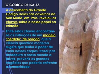 O CÓDIGO DE ISAIAS
 A descoberta do Grande
Código Isaías nas cavernas do
Mar Morto, em 1946, revelou as
chaves sobre o nosso papel na
criação.
 Entre estas chaves encontram-
se as instruções de um modelo
“perdido” de oração, que a
ciência quântica moderna
sugere que tenha o poder de
curar nossos corpos, trazer paz
duradoura a nosso mundo e,
talvez, prevenir as grandes
tragédias que poderia enfrentar
a humanidade.
 