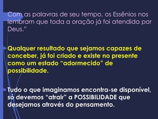 Com as palavras de seu tempo, os Essênios nos
lembram que toda a oração já foi atendida por
Deus.”
Qualquer resultado que sejamos capazes de
conceber, já foi criado e existe no presente
como um estado “adormecido” de
possibilidade.
Tudo o que imaginamos encontra-se disponível,
só devemos “atrair” a POSSIBILIDADE que
desejamos através do pensamento.
 