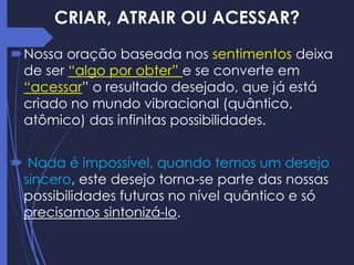 CRIAR, ATRAIR OU ACESSAR?
Nossa oração baseada nos sentimentos deixa
de ser “algo por obter” e se converte em
“acessar” o resultado desejado, que já está
criado no mundo vibracional (quântico,
atômico) das infinitas possibilidades.
 Nada é impossível, quando temos um desejo
sincero, este desejo torna-se parte das nossas
possibilidades futuras no nível quântico e só
precisamos sintonizá-lo.
 