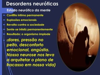 Desordens neuróticas
 Estado neurótico da mente
 Conflito intimo permanente
 Explosões emocionais
 Revolta contra a sociedade
 Sente-se infeliz permanentemente
 Resultado: o organismo implode
 (dores, pressão no
peito, desconforto
emocional, angústia.
Nossa neurose nos leva
a arquitetar o plano de
fracasso em nossa vida)
 