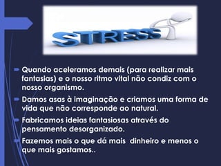  Quando aceleramos demais (para realizar mais
fantasias) e o nosso ritmo vital não condiz com o
nosso organismo.
 Damos asas à imaginação e criamos uma forma de
vida que não corresponde ao natural.
 Fabricamos ideias fantasiosas através do
pensamento desorganizado.
 Fazemos mais o que dá mais dinheiro e menos o
que mais gostamos..
 
