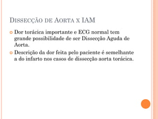 DISSECÇÃO DE AORTA X IAM
 Dor torácica importante e ECG normal tem
  grande possibilidade de ser Dissecção Aguda de
  Aorta.
 Descrição da dor feita pelo paciente é semelhante
  a do infarto nos casos de dissecção aorta torácica.
 