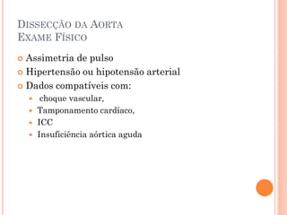 DISSECÇÃO DA AORTA
EXAME FÍSICO
 Assimetria de pulso
 Hipertensão ou hipotensão arterial

 Dados compatíveis com:
        choque vascular,
       Tamponamento cardíaco,
       ICC
       Insuficiência aórtica aguda
 
