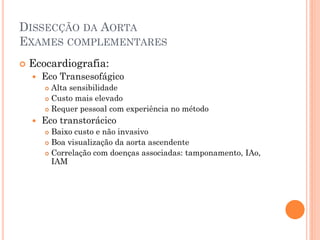 DISSECÇÃO DA AORTA
EXAMES COMPLEMENTARES
   Ecocardiografia:
       Eco Transesofágico
         Alta sensibilidade
         Custo mais elevado

         Requer pessoal com experiência no método

       Eco transtorácico
         Baixo custo e não invasivo
         Boa visualização da aorta ascendente

         Correlação com doenças associadas: tamponamento, IAo,
          IAM
 