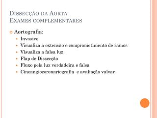 DISSECÇÃO DA AORTA
EXAMES COMPLEMENTARES
   Aortografia:
       Invasivo
       Visualiza a extensão e comprometimento de ramos
       Visualiza a falsa luz
       Flap de Dissecção
       Fluxo pela luz verdadeira e falsa
       Cineangiocoronariografia e avaliação valvar
 