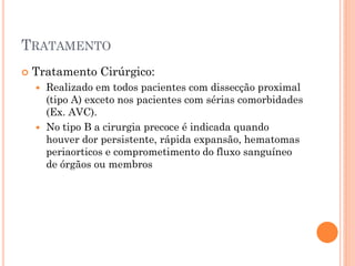 TRATAMENTO
   Tratamento Cirúrgico:
     Realizado em todos pacientes com dissecção proximal
      (tipo A) exceto nos pacientes com sérias comorbidades
      (Ex. AVC).
     No tipo B a cirurgia precoce é indicada quando
      houver dor persistente, rápida expansão, hematomas
      periaorticos e comprometimento do fluxo sanguíneo
      de órgãos ou membros
 