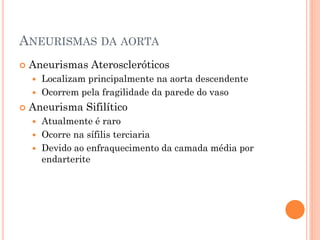 ANEURISMAS DA AORTA
   Aneurismas Ateroscleróticos
     Localizam principalmente na aorta descendente
     Ocorrem pela fragilidade da parede do vaso

   Aneurisma Sifilítico
     Atualmente é raro
     Ocorre na sífilis terciaria
     Devido ao enfraquecimento da camada média por
      endarterite
 