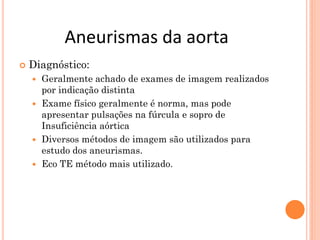 Aneurismas da aorta
   Diagnóstico:
     Geralmente achado de exames de imagem realizados
      por indicação distinta
     Exame físico geralmente é norma, mas pode
      apresentar pulsações na fúrcula e sopro de
      Insuficiência aórtica
     Diversos métodos de imagem são utilizados para
      estudo dos aneurismas.
     Eco TE método mais utilizado.
 
