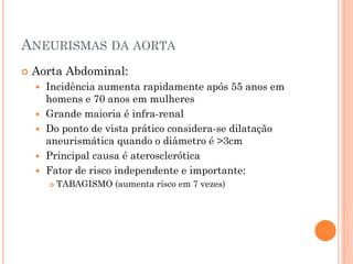 ANEURISMAS DA AORTA
   Aorta Abdominal:
       Incidência aumenta rapidamente após 55 anos em
        homens e 70 anos em mulheres
       Grande maioria é infra-renal
       Do ponto de vista prático considera-se dilatação
        aneurismática quando o diâmetro é >3cm
       Principal causa é aterosclerótica
       Fator de risco independente e importante:
           TABAGISMO (aumenta risco em 7 vezes)
 