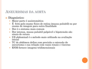 ANEURISMAS DA AORTA
   Diagnóstico:
       Maior parte é assintomática
       É feito pelo exame físico de rotina (massa pulsátil) ou por
        exame de imagem para outra finalidade
       Dor é o sintoma mais comum
       Dor intensa, massa pulsátil palpável e hipotensão são
        sinais de rotura
       US abdominal é o método mais utilizado na avaliação
        inicial
       TC de abdômen define com precisão a extensão do
        aneurisma e sua relação com vasos renais e vísceras
       RNM fornece imagens tridimensionais
 