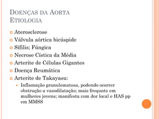 DOENÇAS DA AORTA
ETIOLOGIA
 Aterosclerose
 Válvula aórtica bicúspide

 Sífilis; Fúngica

 Necrose Cística da Média

 Arterite de Células Gigantes

 Doença Reumática

 Arterite de Takayasu:
       Inflamação granulomatosa, podendo ocorrer
        obstrução a vasodilatação; mais frequnte em
        mulheres jovens; manifesta com dor local e HAS pp
        em MMSS
 