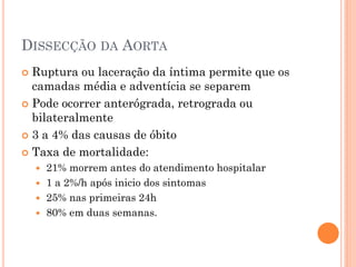DISSECÇÃO DA AORTA
 Ruptura ou laceração da íntima permite que os
  camadas média e adventícia se separem
 Pode ocorrer anterógrada, retrograda ou
  bilateralmente
 3 a 4% das causas de óbito

 Taxa de mortalidade:
     21% morrem antes do atendimento hospitalar
     1 a 2%/h após inicio dos sintomas
     25% nas primeiras 24h
     80% em duas semanas.
 